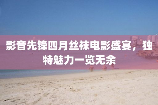 影音先锋四月丝袜电影盛宴，独特魅力一览无余