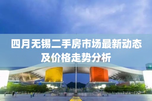 四月无锡二手房市场最新动态及价格走势分析