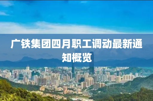 广铁集团四月职工调动最新通知概览