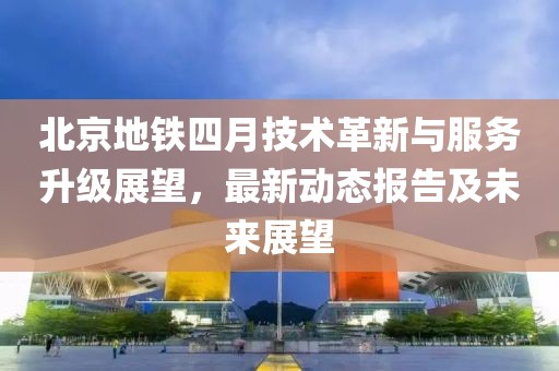 北京地铁四月技术革新与服务升级展望，最新动态报告及未来展望