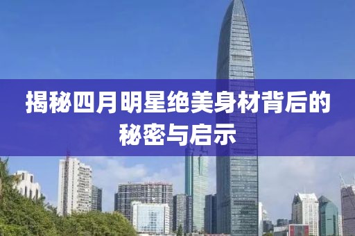 揭秘四月明星绝美身材背后的秘密与启示
