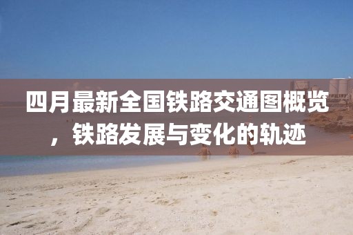 四月最新全国铁路交通图概览，铁路发展与变化的轨迹