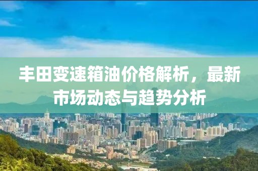 丰田变速箱油价格解析，最新市场动态与趋势分析