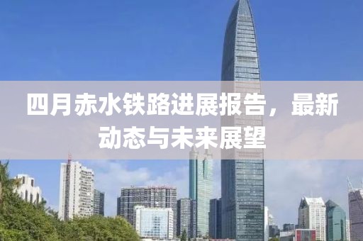 四月赤水铁路进展报告，最新动态与未来展望