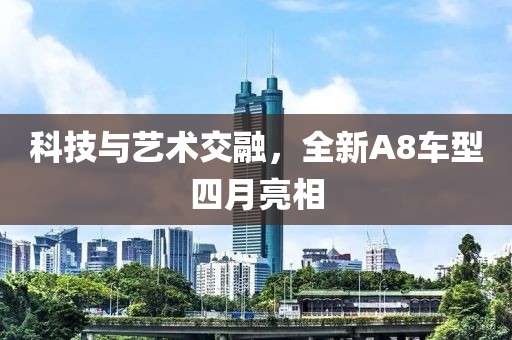 科技与艺术交融，全新A8车型四月亮相