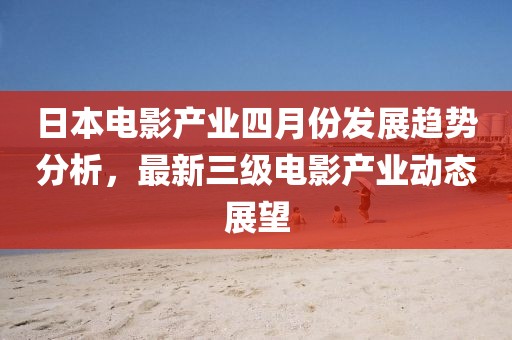 日本电影产业四月份发展趋势分析，最新三级电影产业动态展望