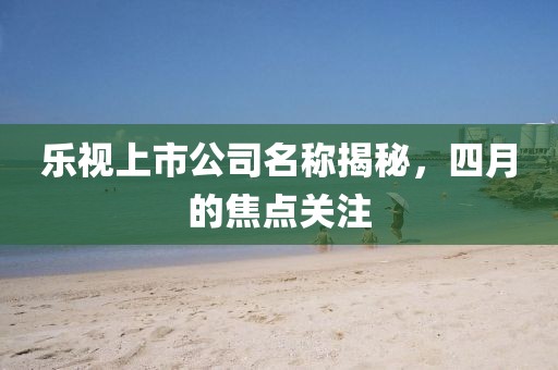 乐视上市公司名称揭秘，四月的焦点关注
