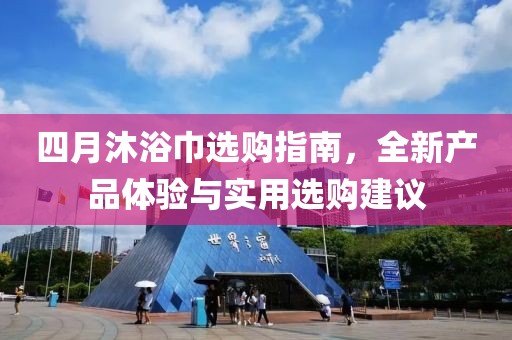 四月沐浴巾选购指南，全新产品体验与实用选购建议