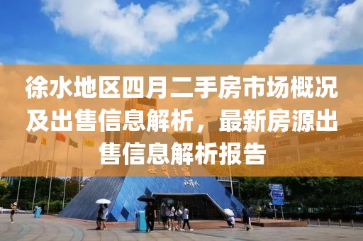 徐水地区四月二手房市场概况及出售信息解析，最新房源出售信息解析报告
