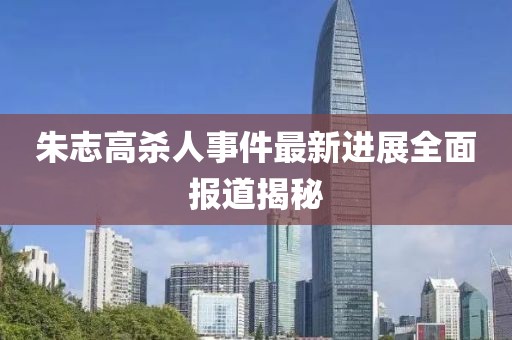 朱志高杀人事件最新进展全面报道揭秘