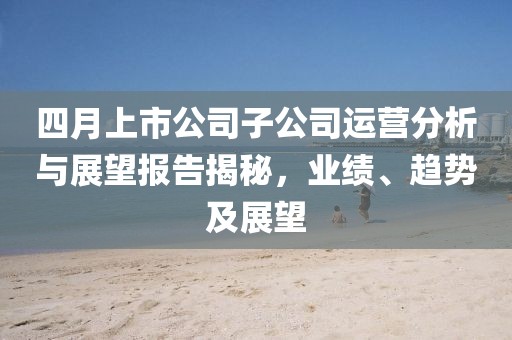 四月上市公司子公司运营分析与展望报告揭秘，业绩、趋势及展望