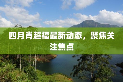 四月肖超福最新动态，聚焦关注焦点