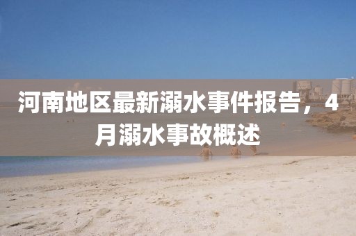 河南地区最新溺水事件报告，4月溺水事故概述