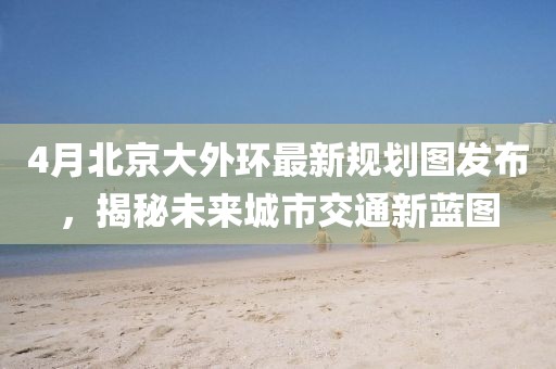 4月北京大外环最新规划图发布，揭秘未来城市交通新蓝图