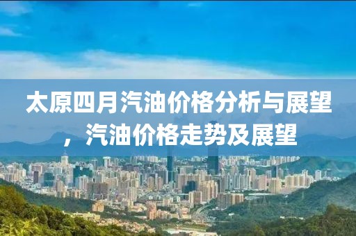 太原四月汽油价格分析与展望，汽油价格走势及展望