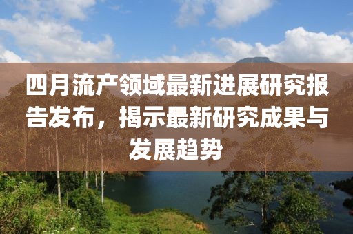 四月流产领域最新进展研究报告发布，揭示最新研究成果与发展趋势