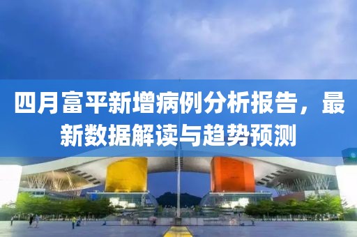 四月富平新增病例分析报告，最新数据解读与趋势预测