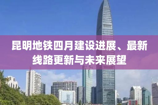 昆明地铁四月建设进展、最新线路更新与未来展望