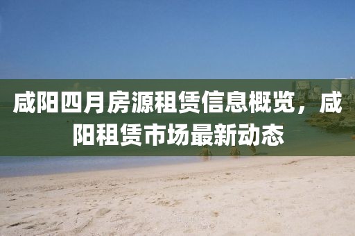 咸阳四月房源租赁信息概览，咸阳租赁市场最新动态