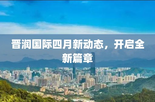 晋润国际四月新动态，开启全新篇章