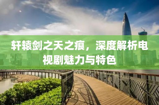 轩辕剑之天之痕，深度解析电视剧魅力与特色
