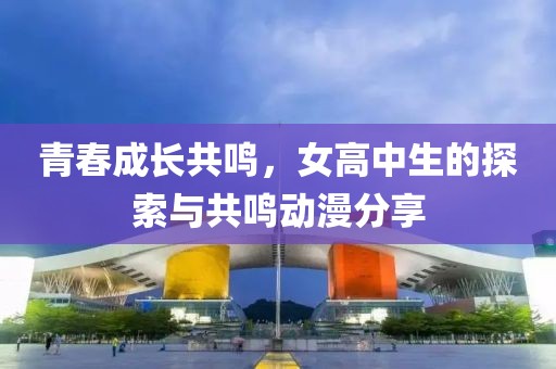 青春成长共鸣，女高中生的探索与共鸣动漫分享