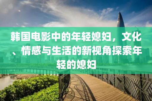 韩国电影中的年轻媳妇，文化、情感与生活的新视角探索年轻的媳妇