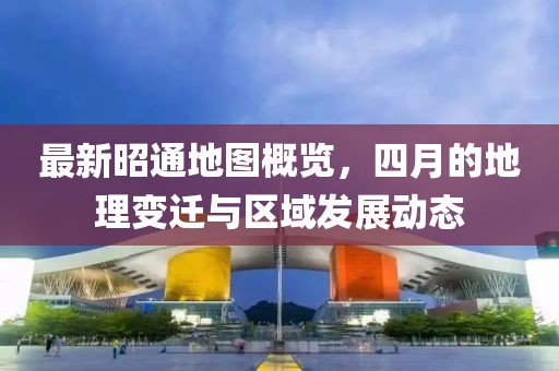 最新昭通地图概览，四月的地理变迁与区域发展动态