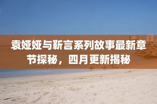 袁娅娅与靳言系列故事最新章节探秘，四月更新揭秘