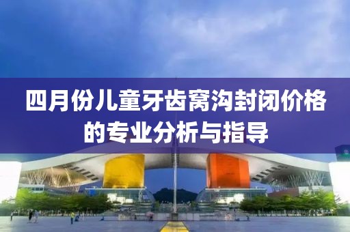 四月份儿童牙齿窝沟封闭价格的专业分析与指导
