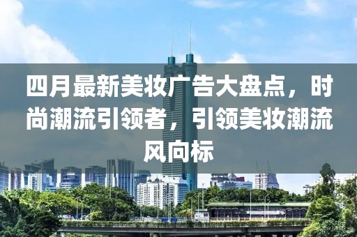 四月最新美妆广告大盘点，时尚潮流引领者，引领美妆潮流风向标