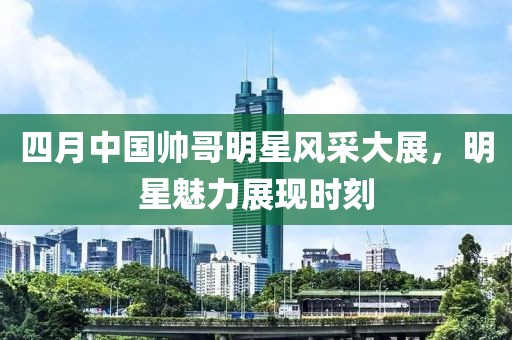 四月中国帅哥明星风采大展，明星魅力展现时刻