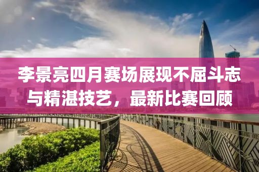 李景亮四月赛场展现不屈斗志与精湛技艺，最新比赛回顾