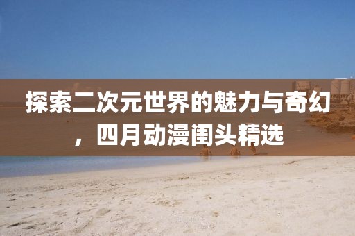 探索二次元世界的魅力与奇幻，四月动漫闺头精选