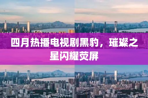 四月热播电视剧黑豹，璀璨之星闪耀荧屏