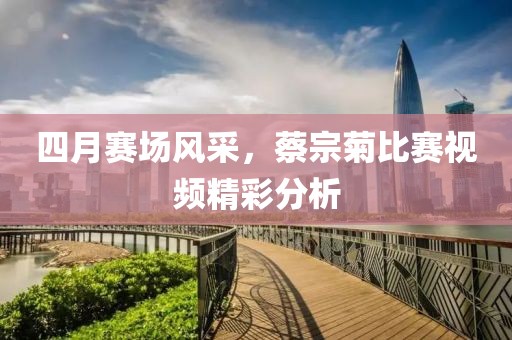 四月赛场风采，蔡宗菊比赛视频精彩分析