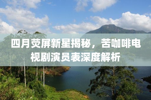 四月荧屏新星揭秘，苦咖啡电视剧演员表深度解析
