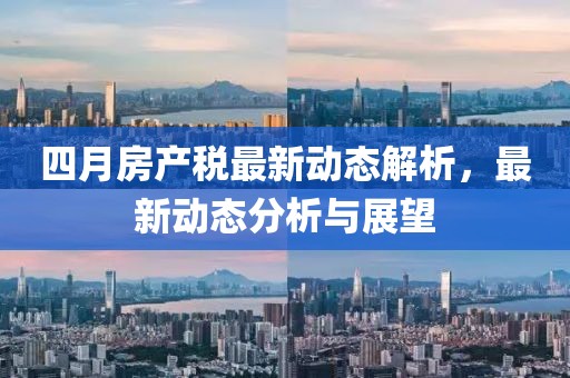 四月房产税最新动态解析，最新动态分析与展望