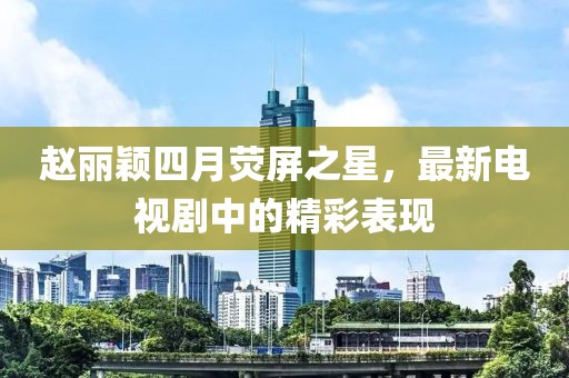 赵丽颖四月荧屏之星，最新电视剧中的精彩表现