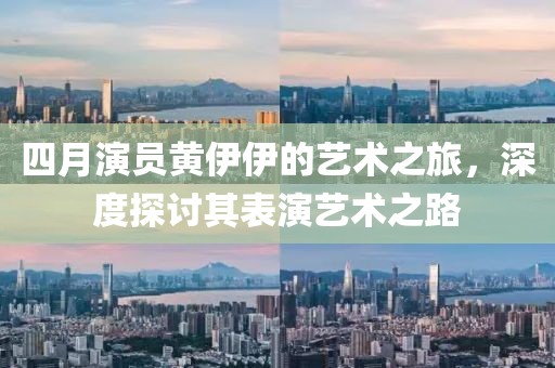 四月演员黄伊伊的艺术之旅，深度探讨其表演艺术之路