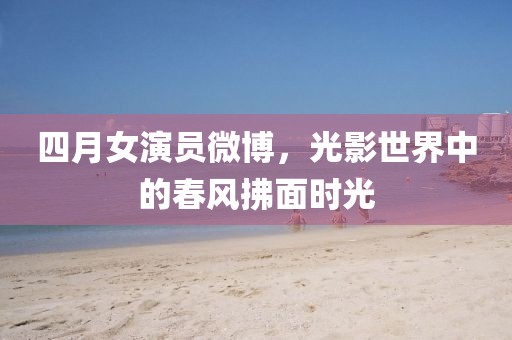 四月女演员微博，光影世界中的春风拂面时光