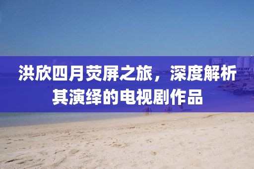 洪欣四月荧屏之旅，深度解析其演绎的电视剧作品