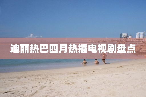 迪丽热巴四月热播电视剧盘点