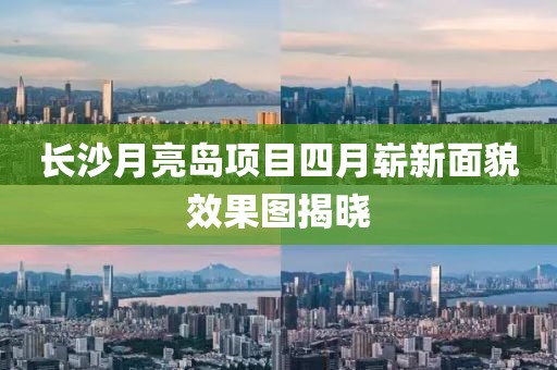 长沙月亮岛项目四月崭新面貌效果图揭晓