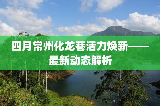 四月常州化龙巷活力焕新——最新动态解析