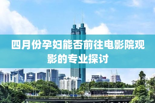 四月份孕妇能否前往电影院观影的专业探讨