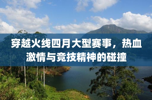 穿越火线四月大型赛事，热血激情与竞技精神的碰撞