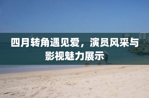 四月转角遇见爱，演员风采与影视魅力展示