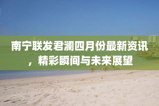 南宁联发君澜四月份最新资讯，精彩瞬间与未来展望