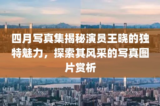 四月写真集揭秘演员王晓的独特魅力，探索其风采的写真图片赏析